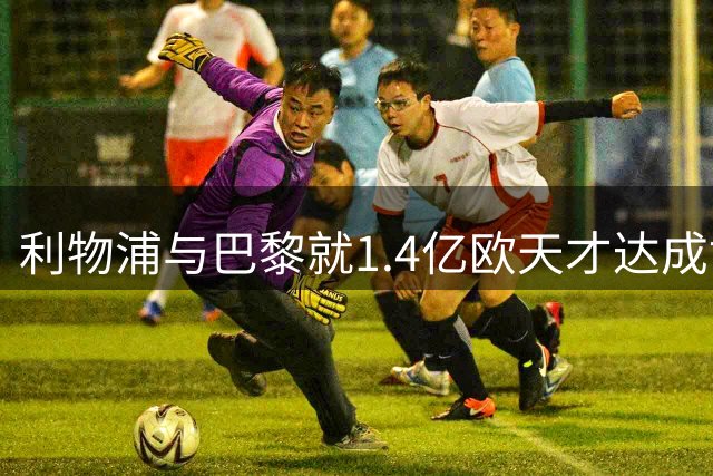 利物浦与巴黎就1.4亿欧天才达成协议 法甲纪录将刷新