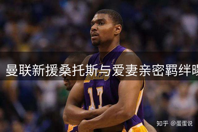 曼联新援桑托斯与爱妻亲密羁绊曝光