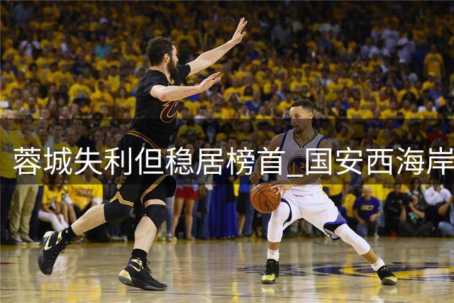 蓉城失利但稳居榜首 国安西海岸英博积分持平 铜梁龙战绩不佳跌至第七